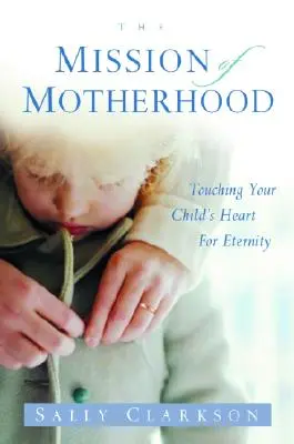 Poslanie materstva: Misia materstva: Dotýkať sa srdca vášho dieťaťa na večnosť - The Mission of Motherhood: Touching Your Child's Heart of Eternity