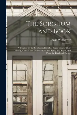 Sorghum Hand Book: a Treatise on the Sorgho and Imphee Sugar Canes, their History, Culture and Manufacture into Syrup and Sugar, and Valu - The Sorghum Hand Book: a Treatise on the Sorgho and Imphee Sugar Canes, Their History, Culture and Manufacture Into Syrup and Sugar, and Valu