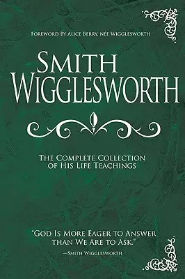 Smith Wigglesworth: (The Complete Collection of His Life Teachings) - Smith Wigglesworth: The Complete Collection of His Life Teachings