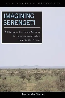 Imagining Serengeti: Sengeti: Dejiny pamäti krajiny v Tanzánii od najstarších čias po súčasnosť - Imagining Serengeti: A History of Landscape Memory in Tanzania from Earliest Times to the Present