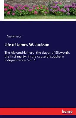 Život Jamesa W. Jacksona: Alexandrijský hrdina, Ellsworthov zabijak, prvý mučeník v kauze južanskej nezávislosti. Zväzok 1 - Life of James W. Jackson: The Alexandria hero, the slayer of Ellsworth, the first martyr in the cause of southern independence. Vol. 1