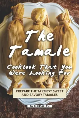 Kuchárska kniha o tamale, ktorú ste hľadali: Pripravte si tie najchutnejšie sladké a slané tamales - The Tamale Cookbook That You Were Looking For: Prepare the Tastiest Sweet and Savory Tamales