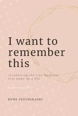 Chcem si to zapamätať: Chcela by som si to zapamätať: Rozpoznávanie drobných okamihov, ktoré tvoria život - I Want To Remember This: Recognizing The Tiny Moments That Make Up A Life