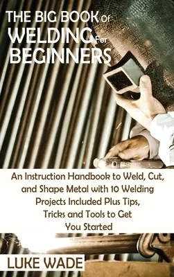 Veľká kniha zvárania pre začiatočníkov: Príručka na zváranie, rezanie a tvarovanie kovov s 10 zváracími projektmi plus tipy, triky a T - The Big Book of Welding for Beginners: An Instruction Handbook to Weld, Cut, and Shape Metal with 10 Welding Projects Included Plus Tips, Tricks and T