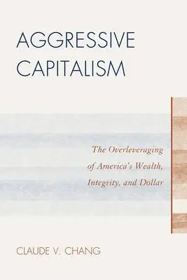 Agresívny kapitalizmus: Agresívny agresivizmus s poznámkami a komentármi: Predražovanie amerického bohatstva, integrity a dolára - Aggressive Capitalism: The Overleveraging of America's Wealth, Integrity, and Dollar