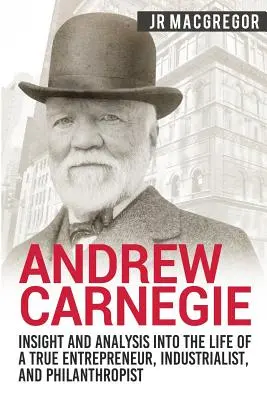 Andrew Carnegie - Pohľad a analýza života skutočného podnikateľa, priemyselníka a filantropa - Andrew Carnegie - Insight and Analysis into the Life of a True Entrepreneur, Industrialist, and Philanthropist