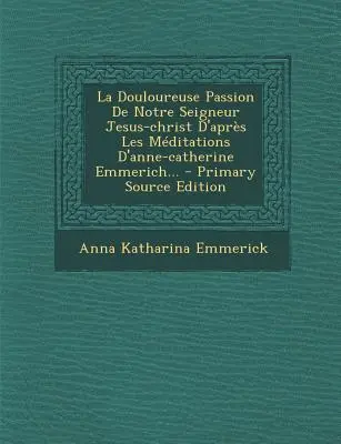 La Douloureuse Passion de Notre Seigneur Jesus-Christ D'Apres Les Meditations D'Anne-Catherine Emmerich... - Vydanie z primárneho zdroja - La Douloureuse Passion de Notre Seigneur Jesus-Christ D'Apres Les Meditations D'Anne-Catherine Emmerich... - Primary Source Edition