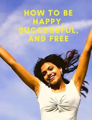 Zmeň svoj život: Ako byť šťastný, úspešný a slobodný: Ako byť šťastný, úspešný a slobodný - Change Your Life: How To Be Happy, Successful, And Free: How To Be Happy, Successful, And Free