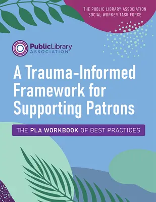 Trauma-Informed Framework for Supporting Patrons (Rámec podpory patrónov zohľadňujúci traumu): Pla Workbook of Best Practices (Pracovný zošit osvedčených postupov) - A Trauma-Informed Framework for Supporting Patrons: The Pla Workbook of Best Practices