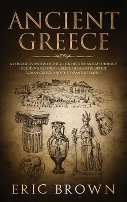 Staroveké Grécko: Stručný prehľad gréckych dejín a mytológie vrátane klasického Grécka, helenistického Grécka, rímskeho Grécka a - Ancient Greece: A Concise Overview of the Greek History and Mythology Including Classical Greece, Hellenistic Greece, Roman Greece and