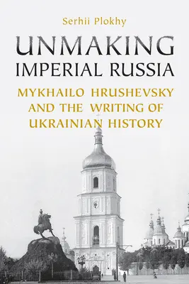 Unmaking Imperial Russia: Mychajlo Hruševskij a písanie ukrajinských dejín - Unmaking Imperial Russia: Mykhailo Hrushevsky and the Writing of Ukrainian History