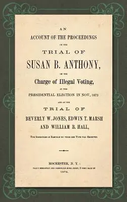 An Account of the Proceedings in the Trial of Susan B. Anthony, on the Charge of Illegal Voting, at the Presidential Elections in Nov., 1872. and on th - An Account of the Proceedings in the Trial of Susan B. Anthony, on the Charge of Illegal Voting, at the Presidential Election in Nov., 1872. and on th