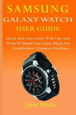 Používateľská príručka pre hodinky Samsung Galaxy Watch: Rýchla a jednoduchá príručka s tipmi a trikmi na ovládanie hodiniek Galaxy Watch a riešenie bežných problémov - Samsung Galaxy Watch User Guide: Quick And Easy Guide with Tips And Tricks to Master Your Galaxy Watch And Troubleshoot Common Problems
