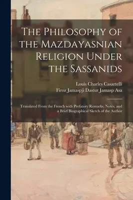 Filozofia mazdajského náboženstva za vlády Sásánovcov: Preklad z francúzštiny s úvodnými poznámkami, poznámkami a stručným životopisom - The Philosophy of the Mazdayasnian Religion Under the Sassanids: Translated From the French With Prefatory Remarks, Notes, and a Brief Biographical Sk