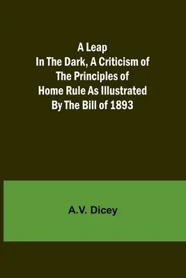 A Leap in the Dark, A Criticism of the Principles of Home Rule as Illustrated by the Bill of 1893 (Skok do tmy, kritika princípov domáceho štátu, ako ich ilustruje návrh zákona z roku 1893) - A Leap in the Dark, A Criticism of the Principles of Home Rule as Illustrated by the Bill of 1893