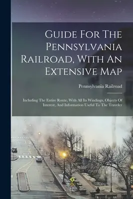 Sprievodca po Pensylvánskej železnici s rozsiahlou mapou: Vrátane celej trasy so všetkými jej zákrutami, zaujímavými objektmi a informáciami - Guide For The Pennsylvania Railroad, With An Extensive Map: Including The Entire Route, With All Its Windings, Objects Of Interest, And Information Us