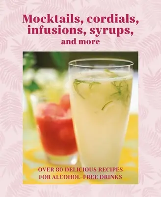Mocktails, Cordials, Syrups, Infusions and More: Viac ako 80 lahodných receptov na nápoje bez alkoholu - Mocktails, Cordials, Syrups, Infusions and More: Over 80 Delicious Recipes for Alcohol-Free Drinks