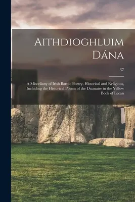 Aithdioghluim Dána: Miscellany of Irish Bardic Poetry, Historical and Religious, Including the Historical Poems of the Duanaire in the Y - Aithdioghluim Dána: a Miscellany of Irish Bardic Poetry, Historical and Religious, Including the Historical Poems of the Duanaire in the Y