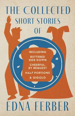 The Collected Short Stories of Edna Ferber - Including Buttered Side Down, Cheerful - By Request, Half Portions, & Gigolo;With the Introduction by Roge - The Collected Short Stories of Edna Ferber - Including Buttered Side Down, Cheerful - By Request, Half Portions, & Gigolo;With an Introduction by Roge