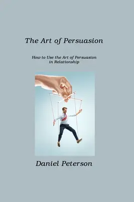 Umenie presviedčať: Ako používať umenie presviedčania vo vzťahoch - The Art of Persuasion: How to Use the Art of Persuasion in Relationship
