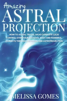 Úžasná astrálna projekcia: Ako cestovať astrálne, mať úplnú kontrolu nad svojím nebeským telom a mocné cesty prostredníctvom snov a snenia? - Amazing Astral Projection: How To Astral Travel, Have Complete Lucid Control Over Your Celestial Body And Powerful Journeys Through Dreaming and