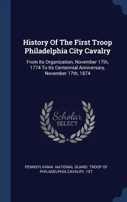 História prvého oddielu filadelfskej mestskej kavalérie: Od jej založenia 17. novembra 1774 do jej stého výročia 17. novembra 1874 - History Of The First Troop Philadelphia City Cavalry: From Its Organization, November 17th, 1774 To Its Centennial Anniversary, November 17th, 1874