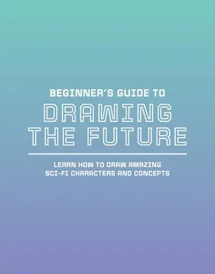 Sprievodca začiatočníka kreslením budúcnosti: Naučte sa kresliť úžasné sci-fi postavy a koncepty - Beginner's Guide to Drawing the Future: Learn How to Draw Amazing Sci-Fi Characters and Concepts