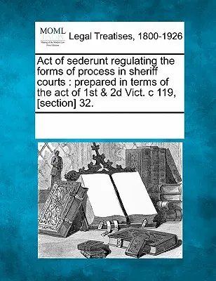Sederuntský zákon upravujúci formy procesov na šerifských súdoch: Pripravený v zmysle zákona z 1. a 2. obete. C 119, [oddiel] 32. - Act of Sederunt Regulating the Forms of Process in Sheriff Courts: Prepared in Terms of the Act of 1st & 2D Vict. C 119, [section] 32.
