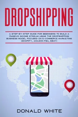 Dropshipping: A Step-by-Step Guide for Beginners to Build a Passive Income Stream Using the Drop Shipping Business Model Focused on - Dropshipping: A Step-By-Step Guide for Beginners to Build a Passive Income Stream Using the Drop Shipping Business Model Focused on