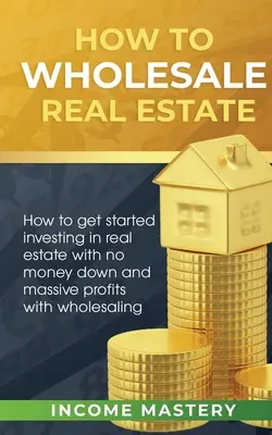 Ako na veľkoobchod s nehnuteľnosťami: Ako začať investovať do nehnuteľností bez zálohy a s obrovskými ziskami vďaka veľkoobchodu - How to Wholesale Real Estate: How to Get Started Investing in Real Estate with No Money Down and Massive Profits with Wholesaling