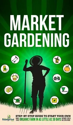 Trhové záhradníctvo: Sprievodca krok za krokom, ako si založiť vlastnú malú ekologickú farmu už za 30 dní bez stresu a práce navyše - Market Gardening: Step-By-Step Guide to Start Your Own Small Scale Organic Farm in as Little as 30 Days Without Stress or Extra work