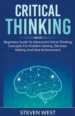 Kritické myslenie: Príručka pre začiatočníkov o pokročilých konceptoch kritického myslenia na riešenie problémov, rozhodovanie a dosahovanie cieľov - Critical Thinking: Beginners guide to advanced critical thinking concepts for problem solving, decision making and goal achievement