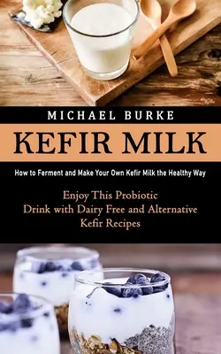 Kefírové mlieko: Ako kvasiť a vyrobiť si vlastné kefírové mlieko zdravým spôsobom (Vychutnajte si tento probiotický nápoj bez mlieka a alternatív - Kefir Milk: How to Ferment and Make Your Own Kefir Milk the Healthy Way (Enjoy This Probiotic Drink with Dairy Free and Alternativ