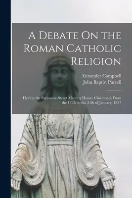 Diskusia o rímskokatolíckom náboženstve: Held in Sycamore-Street Meeting House, Cincinnati, From 13Th to 21St of January, 1837 - A Debate On the Roman Catholic Religion: Held in the Sycamore-Street Meeting House, Cincinnati, From the 13Th to the 21St of January, 1837