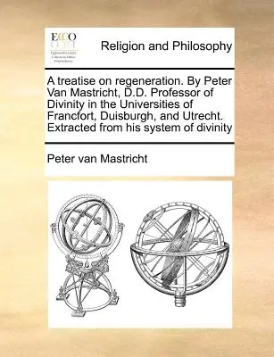 A Treatise on Regeneration. by Peter Van Mastricht, D.D. Professor of Divinity in the Universities of Francfort, Duisburgh, and Utrecht. Extracted from - A Treatise on Regeneration. by Peter Van Mastricht, D.D. Professor of Divinity in the Universities of Francfort, Duisburgh, and Utrecht. Extracted fro