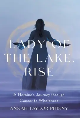 Pani z jazera, povstaň: Cesta hrdinky cez rakovinu k úplnosti - Lady of the Lake, Rise: A Heroine's Journey through Cancer to Wholeness
