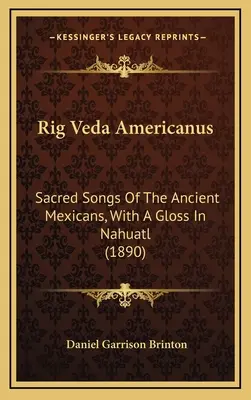 Rig Veda Americanus: Sacred Songs Of The Ancient Mexicans, With A Gloss In Nahuatl (1890)