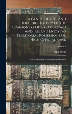 Genealogické a heraldické dejiny obyčajných ľudí vo Veľkej Británii a Írsku, ktorí majú územný majetok alebo vysokú úradnú hodnosť: Ale neinvestované - A Genealogical And Heraldic History Of The Commoners Of Great Britain And Ireland Enjoying Territorial Possessions Or High Official Rank: But Uninvest