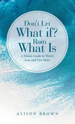 Nedovoľte, aby čo keby? Zničiť to, čo je: Príručka pre mamy, ako sa menej obávať a viac žiť - Don't Let What If? Ruin What Is: A Mom's Guide to Worry Less and Live More