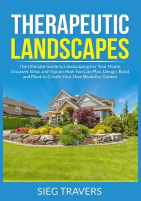Terapeutické krajiny: Objavte nápady a tipy, ako môžete plánovať, navrhovať, budovať a vysádzať - Therapeutic Landscapes: The Ultimate Guide to Landscaping For Your Home, Discover Ideas and Tips on How You Can Plan, Design, Build and Plant
