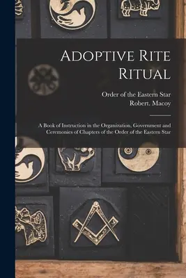Adoptive Rite Ritual: A Book of Instruction in the Organization, Government and Ceremonies of the Chapters of the Order of the Eastern Star - Adoptive Rite Ritual: A Book of Instruction in the Organization, Government and Ceremonies of Chapters of the Order of the Eastern Star
