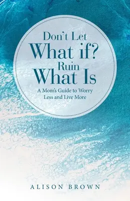 Nedovoľte, aby čo keby? Zničiť to, čo je: Návod pre mamy, ako sa menej obávať a viac žiť - Don't Let What If? Ruin What Is: A Mom's Guide to Worry Less and Live More