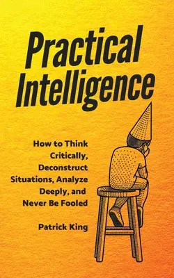 Praktická inteligencia: Ako kriticky myslieť, dekonštruovať situácie, hlboko analyzovať a nenechať sa oklamať - Practical Intelligence: How to Think Critically, Deconstruct Situations, Analyze Deeply, and Never Be Fooled