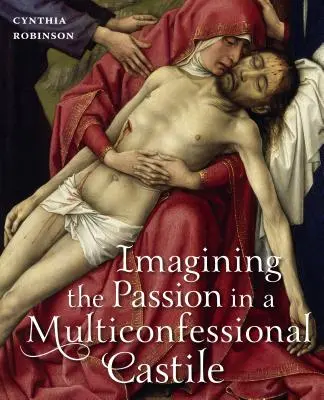Imagining the Passion in a Multiconfessional Castilla: The Virgin, Christ, Devotions, and Images in the Fourteenth and Fifteenth Centuries (Predstavovanie si umučenia v multikonfesionálnej Kastílii: Panna, Kristus, pobožnosti a obrazy v štrnástom a pätnástom storočí) - Imagining the Passion in a Multiconfessional Castile: The Virgin, Christ, Devotions, and Images in the Fourteenth and Fifteenth Centuries