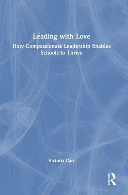 Vedenie s láskou: Ako súcitné vedenie umožňuje školám prosperovať: Ako súcitné vedenie umožňuje školám prosperovať - Leading with Love: How Compassionate Leadership Enables Schools to Thrive: How Compassionate Leadership Enables Schools to Thrive