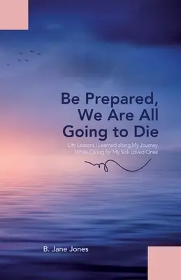 Buďte pripravení, všetci zomrieme: Životné lekcie, ktoré som sa naučila na svojej ceste pri starostlivosti o chorých blízkych - Be Prepared, We Are All Going to Die: Life Lessons I Learned along My Journey While Caring for My Sick Loved Ones