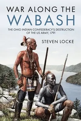 Vojna pozdĺž Wabashu: Indiánska konfederácia v Ohiu, ktorá zničila americkú armádu, 1791 - War Along the Wabash: The Ohio Indian Confederacy's Destruction of the Us Army, 1791