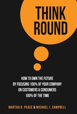 Myslite okrúhle: Ako získať budúcnosť tým, že sa 100 % svojej spoločnosti zameria na zákazníkov a spotrebiteľov 100 % času - Think Round: How To Own The Future By Focusing 100% Of Your Company On Customers & Consumers 100% Of The Time