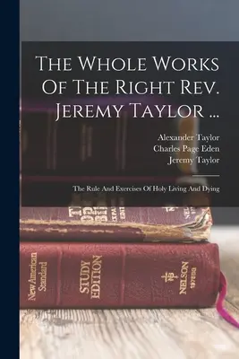 The Whole Works Of The Right Rev. Jeremy Taylor ...: a cvičenia svätého života a umierania - The Whole Works Of The Right Rev. Jeremy Taylor ...: The Rule And Exercises Of Holy Living And Dying