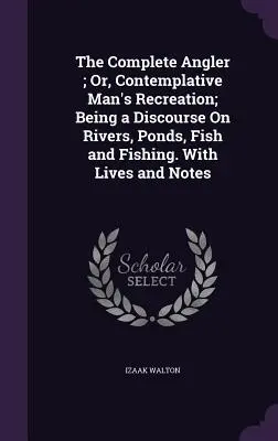 The Complete Angler; Or, Contemplative Man's Recreation; Being a Discourse On Rivers, Ponds, Fish and Fishing (Úplný rybár, alebo rozjímavá rekreácia človeka). So životopismi a poznámkami - The Complete Angler; Or, Contemplative Man's Recreation; Being a Discourse On Rivers, Ponds, Fish and Fishing. With Lives and Notes